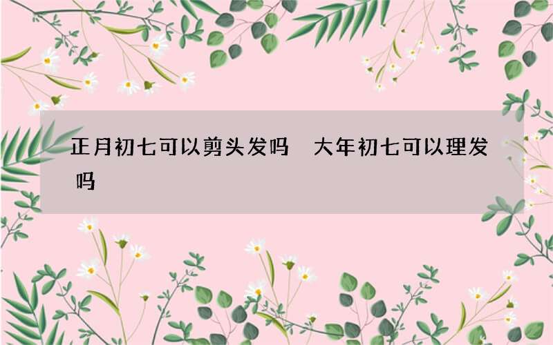 正月初七可以剪头发吗 大年初七可以理发吗